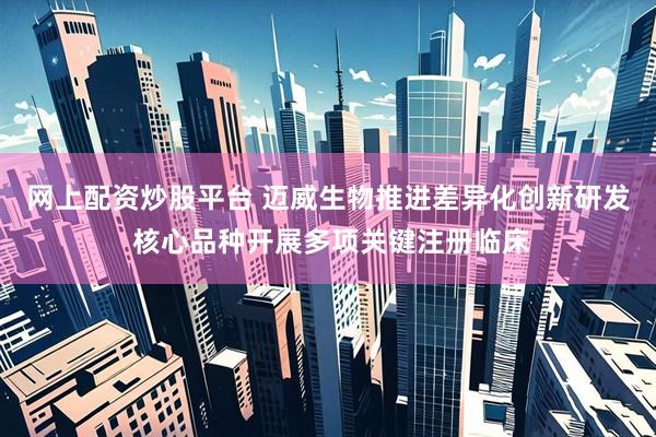 网上配资炒股平台 迈威生物推进差异化创新研发 核心品种开展多项关键注册临床