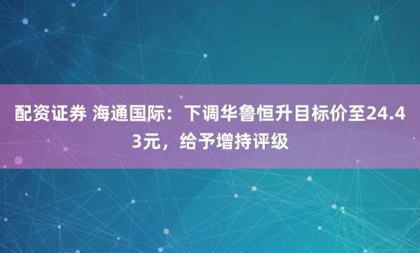配资证券 海通国际：下调华鲁恒升目标价至24.43元，给予增持评级