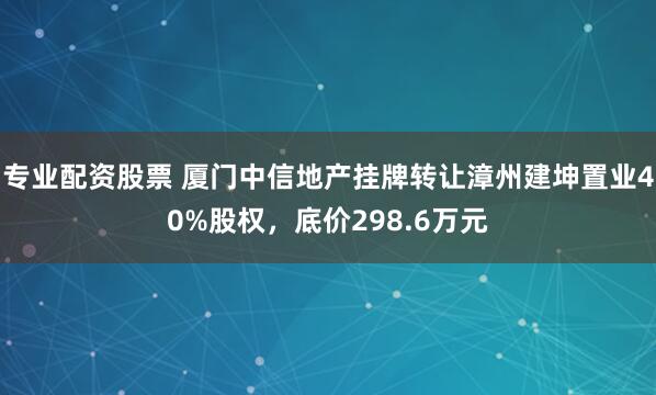 专业配资股票 厦门中信地产挂牌转让漳州建坤置业40%股权，底价298.6万元