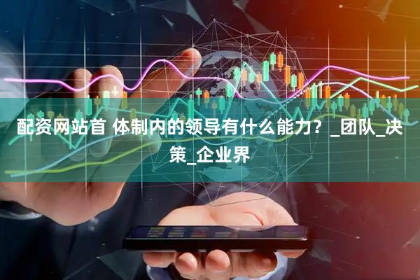 配资网站首 体制内的领导有什么能力？_团队_决策_企业界