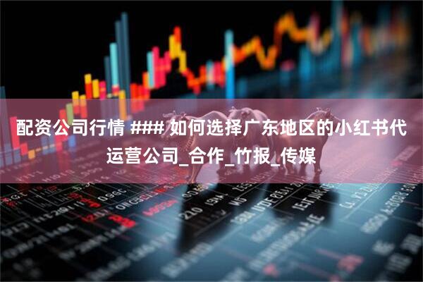 配资公司行情 ### 如何选择广东地区的小红书代运营公司_合作_竹报_传媒