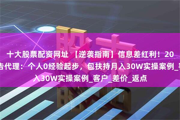 十大股票配资网址 【逆袭指南】信息差红利！2025最易上手广告代理：个人0经验起步，包扶持月入30W实操案例_客户_差价_返点