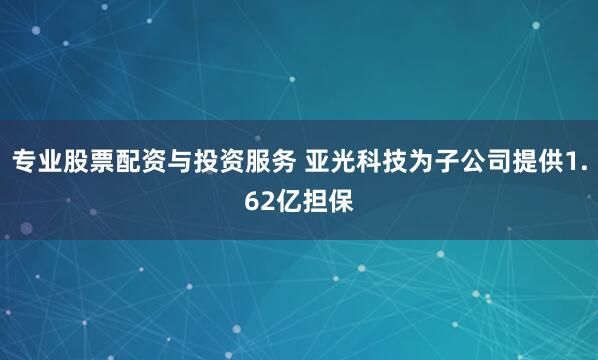 专业股票配资与投资服务 亚光科技为子公司提供1.62亿担保