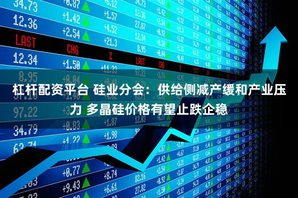 杠杆配资平台 硅业分会：供给侧减产缓和产业压力 多晶硅价格有望止跌企稳