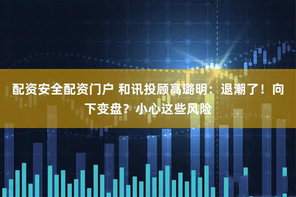 配资安全配资门户 和讯投顾高璐明：退潮了！向下变盘？小心这些风险