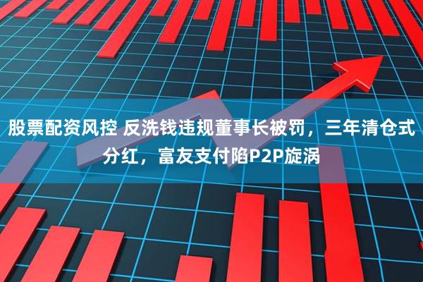 股票配资风控 反洗钱违规董事长被罚，三年清仓式分红，富友支付陷P2P旋涡