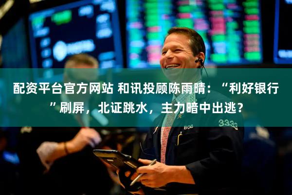 配资平台官方网站 和讯投顾陈雨晴：“利好银行”刷屏，北证跳水，主力暗中出逃？