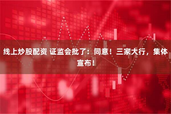 线上炒股配资 证监会批了：同意！三家大行，集体宣布！