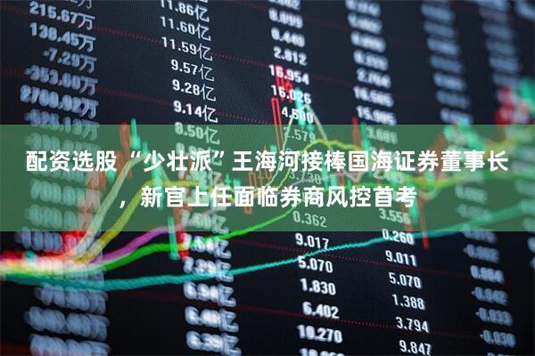 配资选股 “少壮派”王海河接棒国海证券董事长，新官上任面临券商风控首考