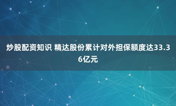 炒股配资知识 精达股份累计对外担保额度达33.36亿元