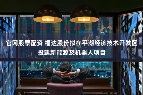 官网股票配资 福达股份拟在平湖经济技术开发区投建新能源及机器人项目