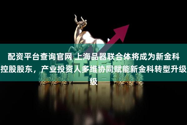 配资平台查询官网 上海品器联合体将成为新金科控股股东，产业投资人多维协同赋能新金科转型升级