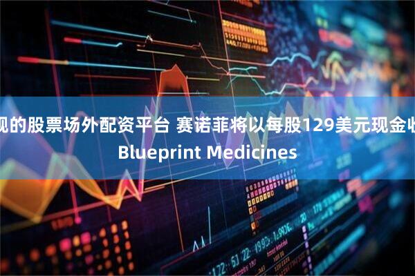 正规的股票场外配资平台 赛诺菲将以每股129美元现金收购Blueprint Medicines
