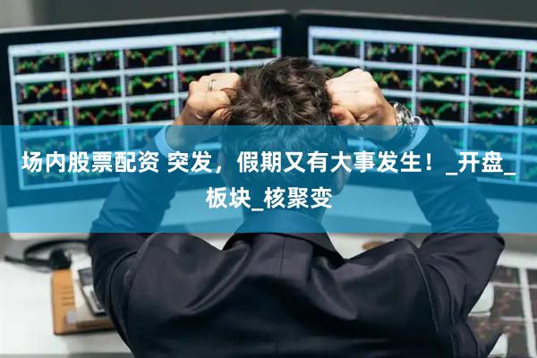 场内股票配资 突发，假期又有大事发生！_开盘_板块_核聚变
