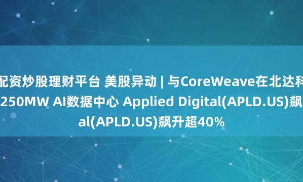 配资炒股理财平台 美股异动 | 与CoreWeave在北达科他州租赁250MW AI数据中心 Applied Digital(APLD.US)飙升超40%