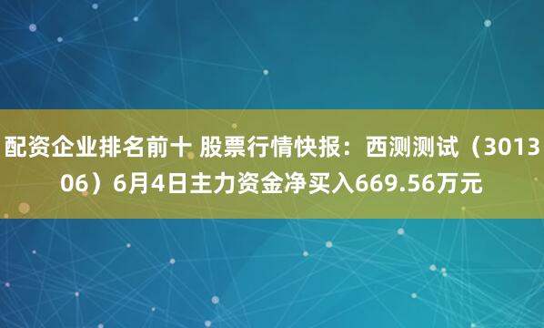 配资企业排名前十 股票行情快报：西测测试（301306）6月4日主力资金净买入669.56万元