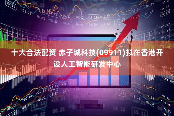 十大合法配资 赤子城科技(09911)拟在香港开设人工智能研发中心