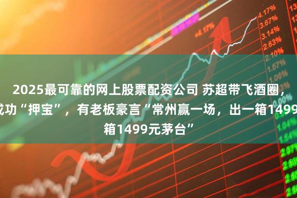 2025最可靠的网上股票配资公司 苏超带飞酒圈，今世缘成功“押宝”，有老板豪言“常州赢一场，出一箱1499元茅台”