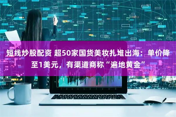 短线炒股配资 超50家国货美妆扎堆出海：单价降至1美元，有渠道商称“遍地黄金”