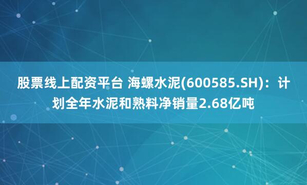 股票线上配资平台 海螺水泥(600585.SH)：计划全年水泥和熟料净销量2.68亿吨
