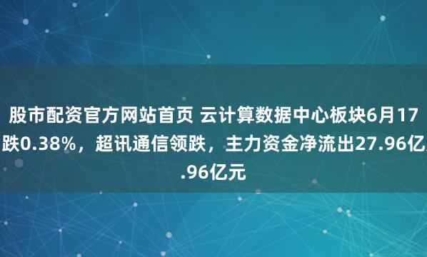 股市配资官方网站首页 云计算数据中心板块6月17日跌0.38%，超讯通信领跌，主力资金净流出27.96亿元