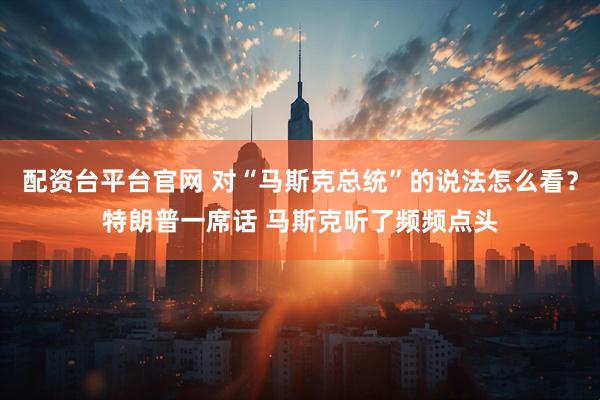 配资台平台官网 对“马斯克总统”的说法怎么看？特朗普一席话 马斯克听了频频点头