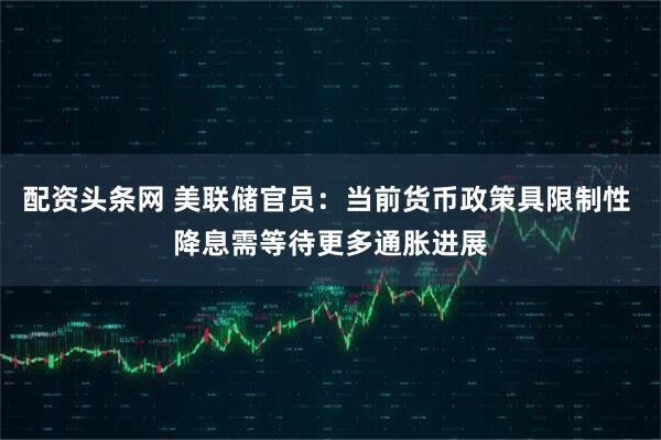 配资头条网 美联储官员：当前货币政策具限制性 降息需等待更多通胀进展