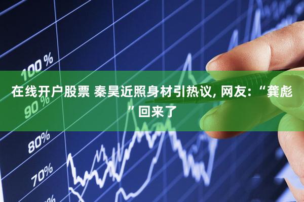 在线开户股票 秦昊近照身材引热议, 网友: “龚彪”回来了