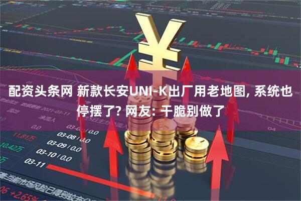 配资头条网 新款长安UNI-K出厂用老地图, 系统也停摆了? 网友: 干脆别做了