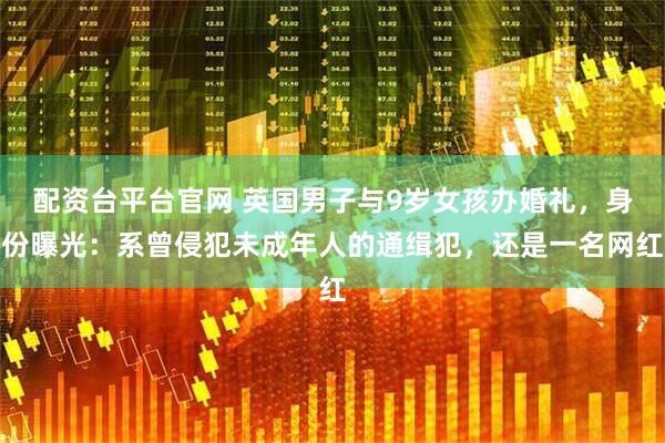 配资台平台官网 英国男子与9岁女孩办婚礼，身份曝光：系曾侵犯未成年人的通缉犯，还是一名网红