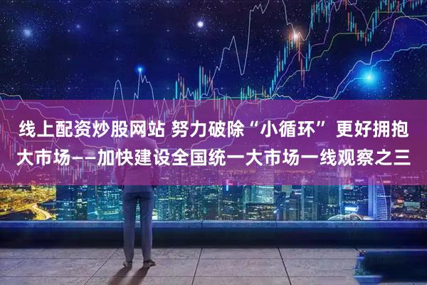线上配资炒股网站 努力破除“小循环” 更好拥抱大市场——加快建设全国统一大市场一线观察之三