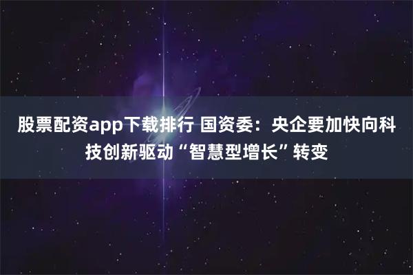 股票配资app下载排行 国资委：央企要加快向科技创新驱动“智慧型增长”转变