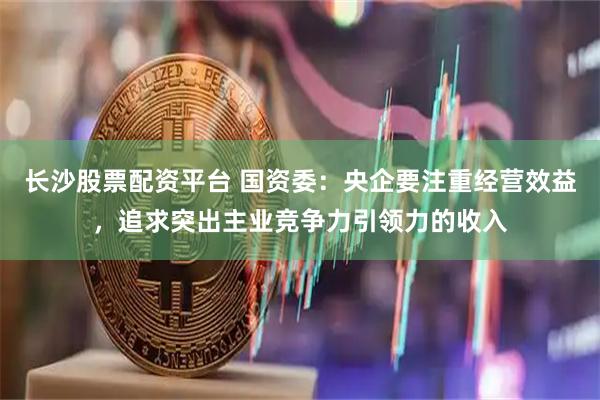 长沙股票配资平台 国资委：央企要注重经营效益，追求突出主业竞争力引领力的收入