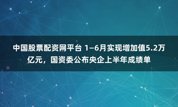 中国股票配资网平台 1—6月实现增加值5.2万亿元，国资委公布央企上半年成绩单