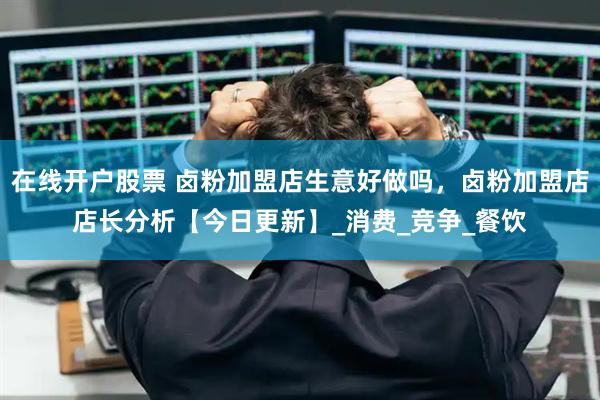 在线开户股票 卤粉加盟店生意好做吗，卤粉加盟店店长分析【今日更新】_消费_竞争_餐饮