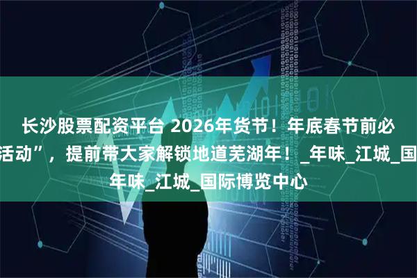 长沙股票配资平台 2026年货节！年底春节前必逛的“宝藏活动”，提前带大家解锁地道芜湖年！_年味_江城_国际博览中心
