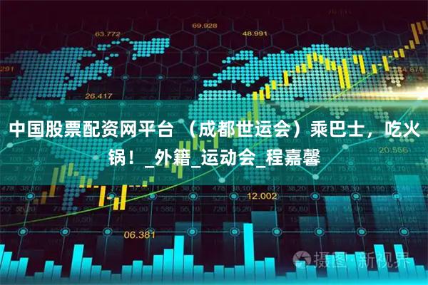 中国股票配资网平台 （成都世运会）乘巴士，吃火锅！_外籍_运动会_程嘉馨