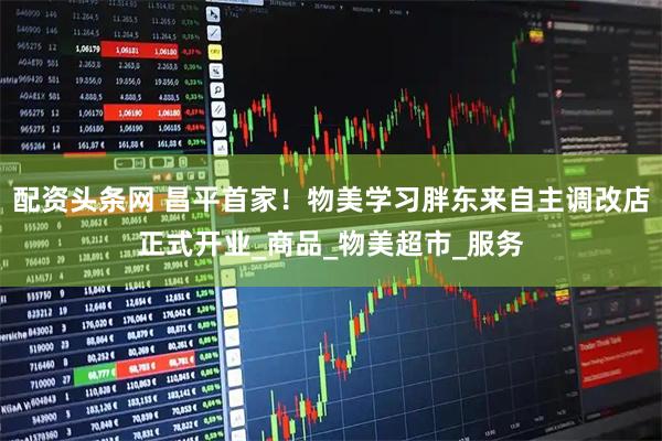 配资头条网 昌平首家！物美学习胖东来自主调改店正式开业_商品_物美超市_服务