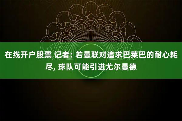 在线开户股票 记者: 若曼联对追求巴莱巴的耐心耗尽, 球队可能引进尤尔曼德