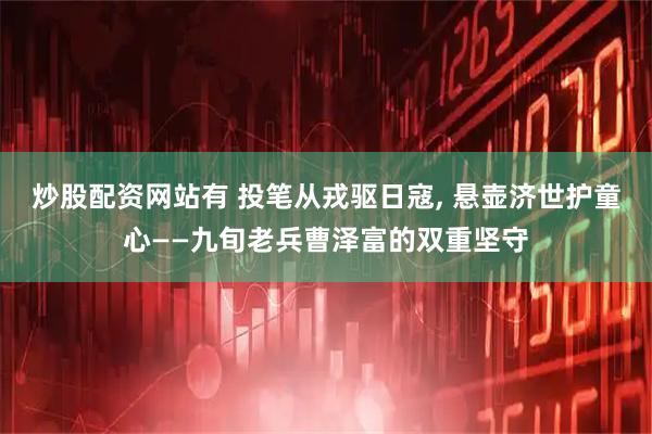 炒股配资网站有 投笔从戎驱日寇, 悬壶济世护童心——九旬老兵曹泽富的双重坚守