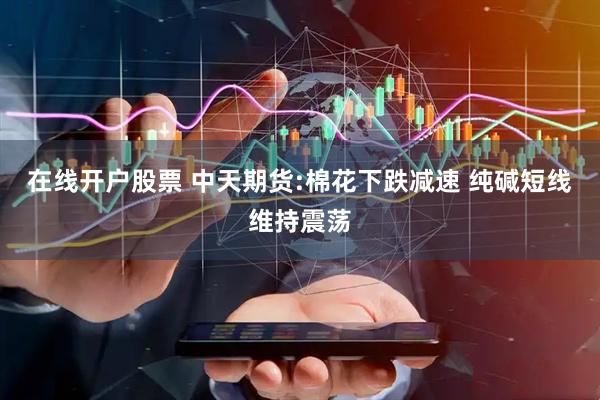 在线开户股票 中天期货:棉花下跌减速 纯碱短线维持震荡
