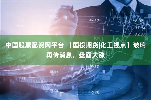 中国股票配资网平台 【国投期货|化工视点】玻璃再传消息，盘面大涨